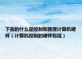 下面的什么是控制和管理计算机硬件（计算机控制的硬件包括）