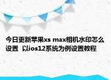 今日更新苹果xs max相机水印怎么设置  以ios12系统为例设置教程
