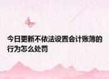 今日更新不依法设置会计账簿的行为怎么处罚