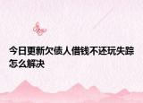 今日更新欠债人借钱不还玩失踪怎么解决