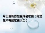 今日更新陈楚生成名歌曲（陈楚生所有的歌曲大全）