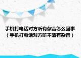 手机打电话对方听有杂音怎么回事（手机打电话对方听不清有杂音）