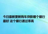 今日最新更新购车贷款哪个银行最好 这个银行通过率高