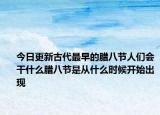 今日更新古代最早的腊八节人们会干什么腊八节是从什么时候开始出现