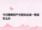 今日更新财产分割未达成一致该怎么办