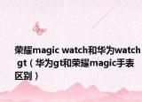 荣耀magic watch和华为watch gt（华为gt和荣耀magic手表区别）