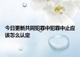 今日更新共同犯罪中犯罪中止应该怎么认定