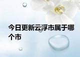 今日更新云浮市属于哪个市