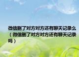 微信删了对方对方还有聊天记录么（微信删了对方对方还有聊天记录吗）