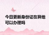 今日更新身份证在异地可以办理吗