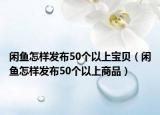 闲鱼怎样发布50个以上宝贝（闲鱼怎样发布50个以上商品）