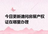 今日更新请问房屋产权证在哪里办理