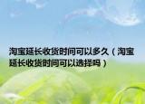 淘宝延长收货时间可以多久（淘宝延长收货时间可以选择吗）