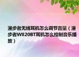 漫步者无线耳机怎么调节音量（漫步者W820BT耳机怎么控制音乐播放）
