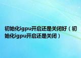 初始化igpu开启还是关闭好（初始化igpu开启还是关闭）