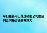 今日更新用已经注销的公司签合同合同是否还具有效力