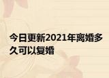今日更新2021年离婚多久可以复婚
