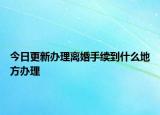 今日更新办理离婚手续到什么地方办理
