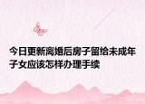 今日更新离婚后房子留给未成年子女应该怎样办理手续