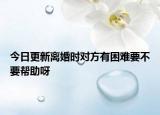 今日更新离婚时对方有困难要不要帮助呀