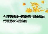 今日更新对外国商标注册申请的代理是怎么规定的