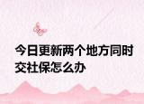 今日更新两个地方同时交社保怎么办