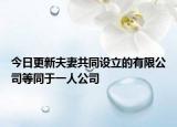 今日更新夫妻共同设立的有限公司等同于一人公司