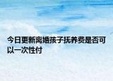 今日更新离婚孩子抚养费是否可以一次性付