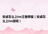 安卓怎么上ios王者荣耀（安卓怎么上ios游戏）