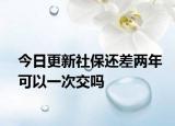 今日更新社保还差两年可以一次交吗