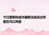 今日更新构成诈骗罪当地派出所是否可以拘留