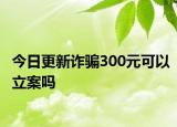 今日更新诈骗300元可以立案吗