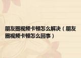 朋友圈视频卡顿怎么解决（朋友圈视频卡顿怎么回事）