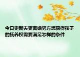 今日更新夫妻离婚男方想获得孩子的抚养权需要满足怎样的条件