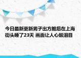 今日最新更新男子出方舱后在上海街头睡了23天 画面让人心酸泪目