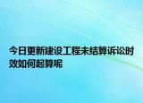 今日更新建设工程未结算诉讼时效如何起算呢