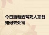 今日更新酒驾死人顶替如何去处罚