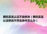 腾讯实名认证不能修改（腾讯实名认证修改不符合条件怎么办）