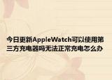 今日更新AppleWatch可以使用第三方充电器吗无法正常充电怎么办