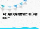 今日更新离婚时有哪些可以分割的财产