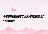 今日更新如何妥善处理离婚财产分割问题