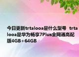 今日更新trtalooa是什么型号  trtalooa是华为畅享7Plus全网通高配版4GB+64GB