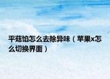 平菇馅怎么去除异味（苹果x怎么切换界面）