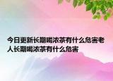 今日更新长期喝浓茶有什么危害老人长期喝浓茶有什么危害