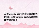 三星Galaxy Watch怎么创建世界时间（三星Galaxy Watch怎么创建世界时间）