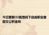 今日更新﻿﻿我想问下自由职业者能交公积金吗