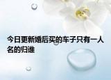 今日更新婚后买的车子只有一人名的归谁