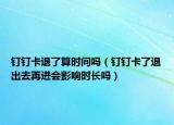 钉钉卡退了算时间吗（钉钉卡了退出去再进会影响时长吗）