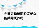 今日更新离婚协议子女能共同抚养吗