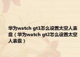 华为watch gt1怎么设置太空人表盘（华为watch gt2怎么设置太空人表盘）